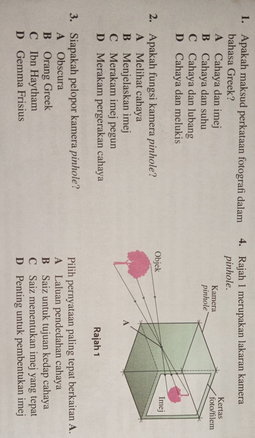 Apakah maksud perkataan fotografi dalam 4. Rajah 1 merupakan lakaran kamera
bahasa Greek?
A Cahaya dan imej
B Cahaya dan suhu
C Cahaya dan lubang
D Cahaya dan melukis
2. Apakah fungsi kamera pinhole?
A Melihat cahaya
B Menjelaskan imej
C Merakam imej pegun
D Merakam pergerakan cahaya
Rajah 1
3. Siapakah pelopor kamera pinhole?
Pilih pernyataan paling tepat berkaitan A.
A Obscura
A Laluan pendedahan cahaya
B Orang Greek B Saiz untuk tujuan kedap cahaya
C Ibn Haytham C Saiz menentukan imej yang tepat
D Gemma Frisius
D Penting untuk pembentukan imej