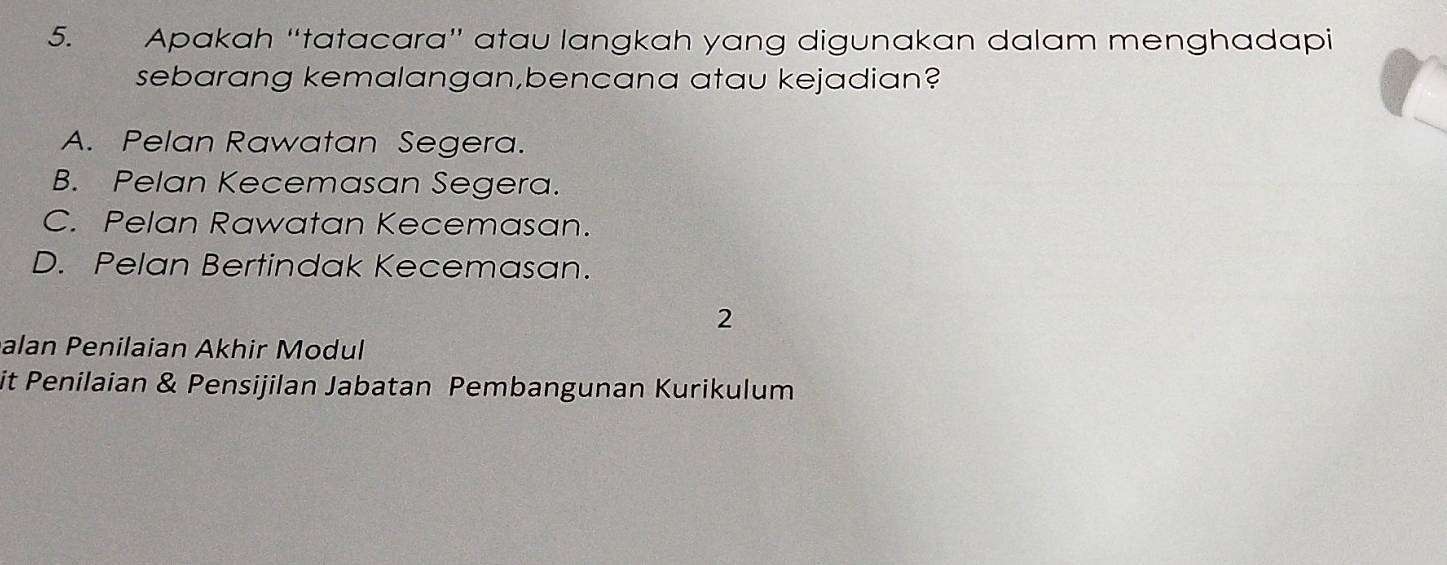 Apakah “tatacara” atau langkah yang digunakan dalam menghadapi
sebarang kemalangan,bencana atau kejadian?
A. Pelan Rawatan Segera.
B. Pelan Kecemasan Segera.
C. Pelan Rawatan Kecemasan.
D. Pelan Bertindak Kecemasan.
2
alan Penilaian Akhir Modul
it Penilaian & Pensijilan Jabatan Pembangunan Kurikulum