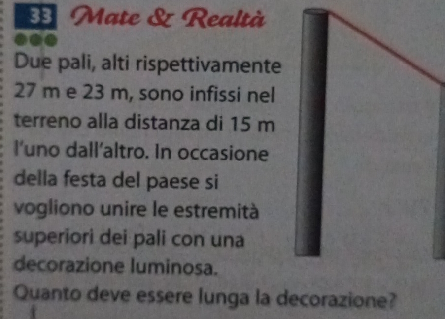 Mate & Realtà 
Due pali, alti rispettivamente
27 m e 23 m, sono infissi nel 
terreno alla distanza di 15 m
l’uno dall’altro. In occasione 
della festa del paese si 
vogliono unire le estremità 
superiori dei pali con una 
decorazione luminosa. 
Quanto deve essere lunga la decorazione?