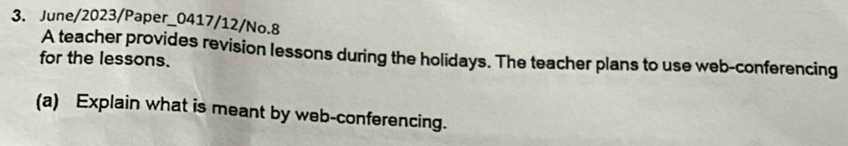 June/2023/Paper_0417/12/No.8 
A teacher provides revision lessons during the holidays. The teacher plans to use web-conferencing 
for the lessons. 
(a) Explain what is meant by web-conferencing.