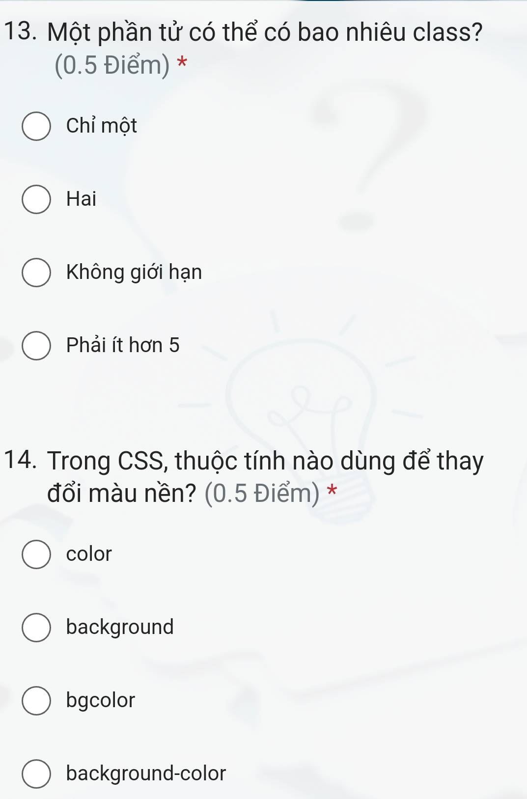 Một phần tử có thể có bao nhiêu class?
(0.5 Điểm) *
Chỉ một
Hai
Không giới hạn
Phải ít hơn 5
14. Trong CSS, thuộc tính nào dùng để thay
đổi màu nền? (0.5 Điểm) *
color
background
bgcolor
background-color