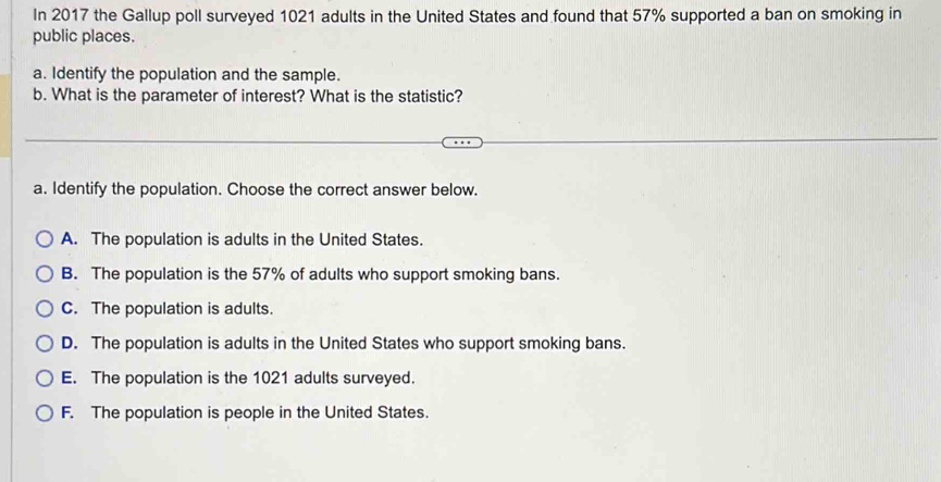 In 2017 the Gallup poll surveyed 1021 adults in the United States and found that 57% supported a ban on smoking in
public places.
a. Identify the population and the sample.
b. What is the parameter of interest? What is the statistic?
a. Identify the population. Choose the correct answer below.
A. The population is adults in the United States.
B. The population is the 57% of adults who support smoking bans.
C. The population is adults.
D. The population is adults in the United States who support smoking bans.
E. The population is the 1021 adults surveyed.
F. The population is people in the United States.