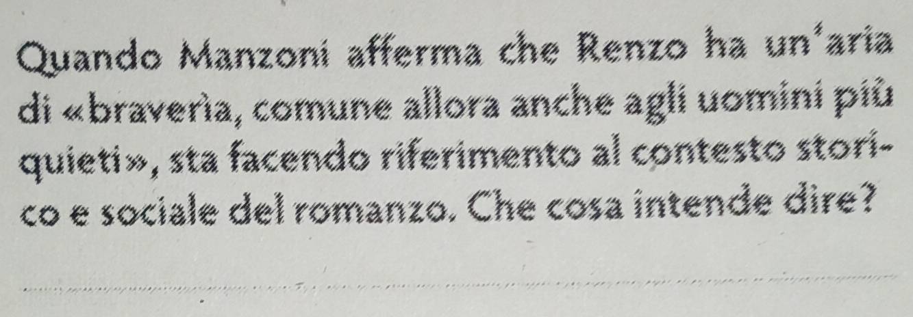 Quando Manzoni afferma che Renzo ha un'aria 
di «braverìa, comune allora anche agli uomini più 
quieti», sta facendo riferimento al contesto stori- 
co e sociale del romanzo. Che cosa intende dire?