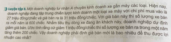 Luyện tập 3. Một doanh nghiệp tư nhân A chuyên kinh doanh xe gắn máy các loại. Hiện nay, 
doanh nghiệp đang tập trung chiến lược kinh doanh một loại xe máy với chi phí mua vào là
27 triệu đồng/chiếc và giá bán ra là 31 triệu đồng/chiếc. Với giá bán này thì số lượng xe bán 
ra mỗi năm là 600 chiếc. Nhầm tiêu thụ dòng xe đang ăn khách này, doanh nghiệp dự định 
giảm giá bán. Ước tính rằng cứ giảm 1 triệu đồng/chiếc thì số lượng xe bán ra trong một năm 
tăng thêm 200 chiếc. Vậy doanh nghiệp phải định giá bán mới là bao nhiêu để thu được lợi 
nhuận cao nhất?