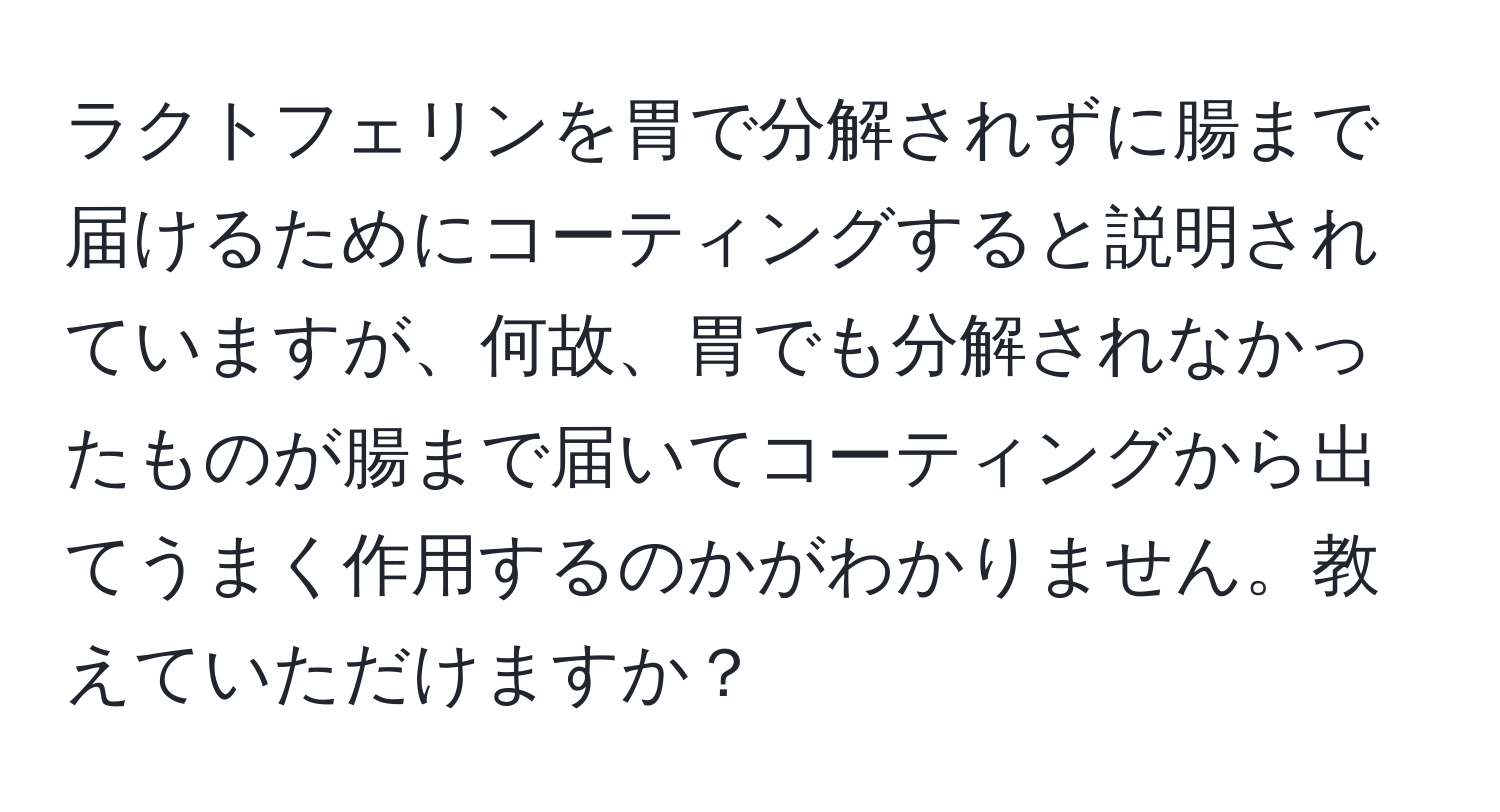 ラクトフェリンを胃で分解されずに腸まで届けるためにコーティングすると説明されていますが、何故、胃でも分解されなかったものが腸まで届いてコーティングから出てうまく作用するのかがわかりません。教えていただけますか？