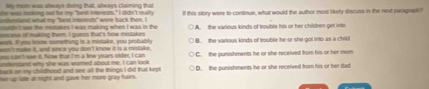 My mom was always doing that, always claiming that
she was looking out for my "best interests." I didn't really
undentand what my "best interests" were back then. I If this story were to continue, what would the author most likely discuss in the next paragraph?
couldh 't see the mistakes I was making when I was in the
process of making them. I guess that's how mistakes A. the various kinds of trouble his or her children get into
work. If you know something is a mistake, you probably
won't make it, and since you don't know it is a mistake, B. the various kinds of trouble he or she got into as a child
you can't see it. Now that I'm a few years older, I can
understand why she was womed about me. I can look C. the punishments he or she received from his or her mom
back on my childhood and see all the things I did that kept D. the punishments he or she received from his or her dad
her up latle at night and gave her more gray hairs.