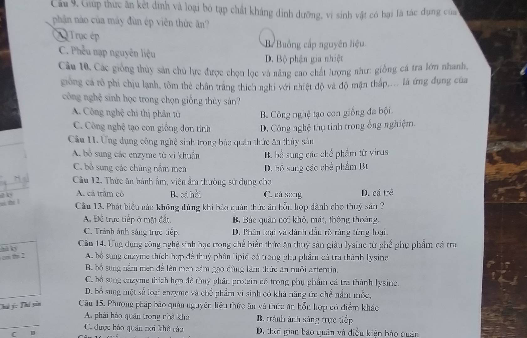 Cầu 9. Giúp thức ăn kết dịnh và loại bó tạp chất kháng dình dưỡng, vi sinh vật có hại là tác dụng của
phần nào của máy đùn ép viên thức ăn?
X Trục ép
B Buồng cấp nguyên liệu.
C. Phêu nạp nguyễn liệu
D. Bộ phận gia nhiệt
Câu 10. Các giống thủy sản chủ lực được chọn lọc và nâng cao chất lượng như: giống cá tra lớn nhanh,
giống cá rô phi chịu lạnh, tôm thẻ chân trắng thích nghi với nhiệt độ và độ mặn thấp,... là ứng dụng của
công nghệ sinh học trong chọn giống thủy sáản?
A. Công nghệ chi thị phân tử B. Công nghệ tạo con giống đa bội.
C. Công nghệ tạo con giống đơn tính D. Công nghệ thụ tinh trong ống nghiệm
Cầu 11. Ứng dụng công nghệ sinh trong bảo quản thức ăn thủy sản
A. bổ sung các enzyme từ vi khuân B. bổ sung các chế phẩm từ virus
C. bổ sung các chủng nấm men D. bổ sung các chế phẩm Bt
Câu 12. Thức ăn bánh ẩm, viên ẩm thường sử dụng cho
2 k A. cá trăm cỏ B. cá hồi C. cá song D. cá trê
zi zhi l
Câu 13. Phát biểu nào không đúng khi bảo quản thức ăn hỗn hợp dành cho thuỷ sản ?
A. Đề trực tiếp ở mặt đất. B. Bảo quản nơi khô, mát, thông thoáng.
C. Tránh ánh sáng trực tiếp. D. Phân loại và đánh dấu rõ ràng từng loại
hā ký
Câu 14. Ứng dụng công nghệ sinh học trong chế biến thức ăn thuỷ sản giàu lysine từ phế phụ phẩm cá tra
ci thi 2 A. bổ sung enzyme thích hợp để thuỷ phân lipid có trong phụ phẩm cá tra thành lysine
B. bổ sung nấm men để lên men cám gạo dùng làm thức ăn nuôi artemia.
C. bổ sung enzyme thích hợp để thuỷ phân protein có trong phụ phẩm cá tra thành lysine.
D. bổ sung một số loại enzyme và chế phẩm vi sinh có khả năng ức chế nấm mốc,
Chú ý: Thi sin Câu 15. Phương pháp bảo quản nguyên liệu thức ăn và thức ăn hỗn hợp có điểm khác
_
A. phải bảo quản trong nhà kho B. tránh ánh sáng trực tiếp
C. được bảo quản nơi khô ráo D. thời gian bảo quản và điều kiện bảo quản
C D