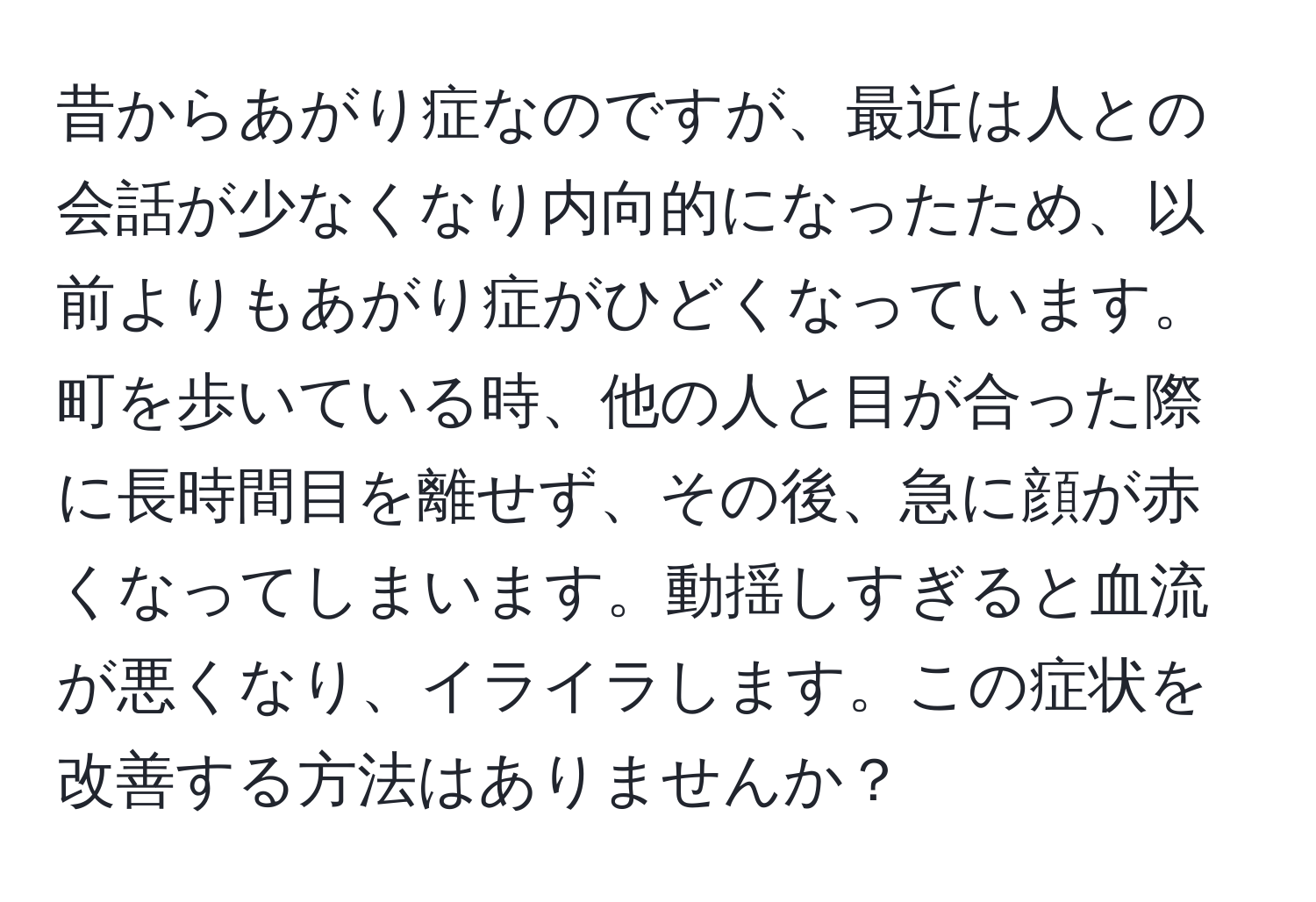 昔からあがり症なのですが、最近は人との会話が少なくなり内向的になったため、以前よりもあがり症がひどくなっています。町を歩いている時、他の人と目が合った際に長時間目を離せず、その後、急に顔が赤くなってしまいます。動揺しすぎると血流が悪くなり、イライラします。この症状を改善する方法はありませんか？