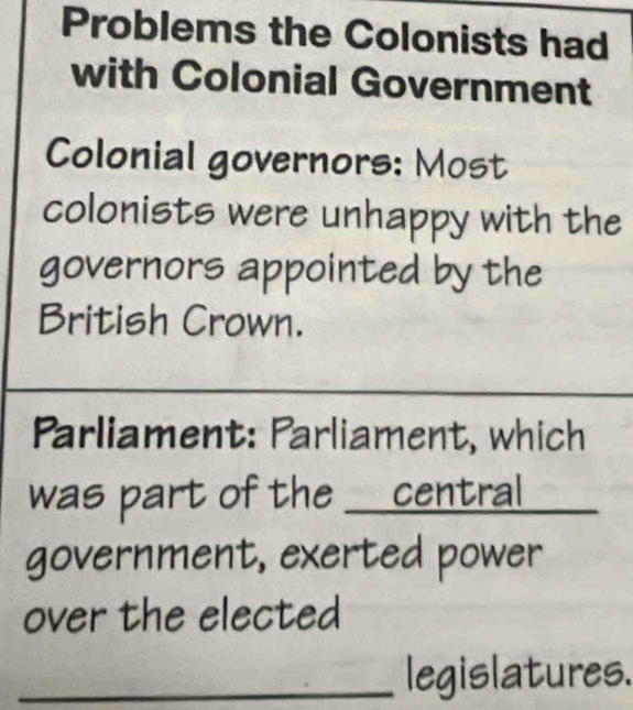 Problems the Colonists had 
with Colonial Government 
Colonial governors: Most 
colonists were unhappy with the 
governors appointed by the 
British Crown. 
_ 
Parliament: Parliament, which 
was part of the _central 
government, exerted power 
over the elected 
_legislatures.