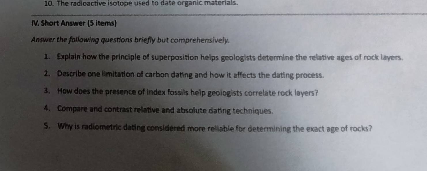 The radioactive isotope used to date organic materials. 
IV. Short Answer (5 items) 
Answer the following questions briefly but comprehensively. 
1. Explain how the principle of superposition helps geologists determine the relative ages of rock layers. 
2. Describe one limitation of carbon dating and how it affects the dating process. 
3. How does the presence of index fossils help geologists correlate rock layers? 
4. Compare and contrast relative and absolute dating techniques. 
5. Why is radiometric dating considered more reliable for determining the exact age of rocks?