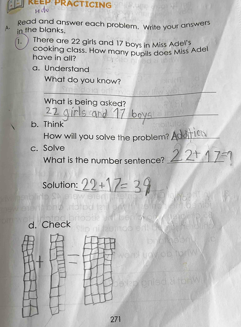 KEEP PRACTICING 
A. Read and answer each problem. Write your answers 
in the blanks. 
.  There are 22 girls and 17 boys in Miss Adel's 
cooking class. How many pupils does Miss Adel 
have in all? 
a. Understand 
What do you know? 
_ 
What is being asked? 
_ 
b. Think 
How will you solve the problem?_ 
c. Solve 
What is the number sentence?_ 
_ 
Solution: 
d. Check 
271