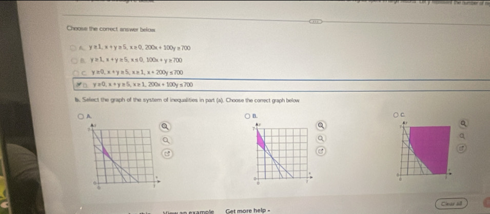 Chooise the correct answer below
A y≥ 1, x+y≥ 5, x≥ 0, 200x+100y≥ 700
B. y≥ 1, x+y≥ 5, x≤ 0, 100x+y≥ 700
C y≥ 0, x+y≥ 5, x≥ 1, x+200y≤ 700
D. y≥ 0, x+y≥ 5, x≥ 1, 200x+100y≤ 700
b. Select the graph of the system of inequalities in part (a). Choose the correct graph below
A
B. ○ C
Ay
7
0
o 7
Get more help - Clear all