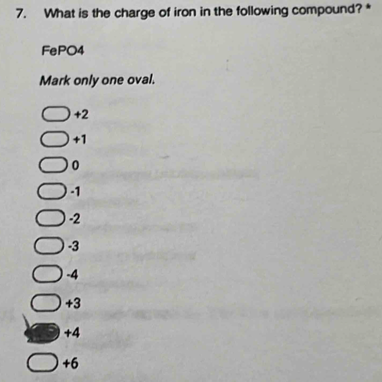 What is the charge of iron in the following compound?*
FePO4
Mark only one oval.
+2
+1
0
-1
-2
-3
-4
+3
+4
+6