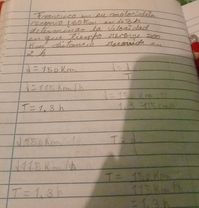 Frawereco on ou moleciolela 
n0 coNuo 150 bom 2u lo3h 
delerminar la Velocidad 
en gue liompo secouse 200
How distere,a reconida on
2 h
d=150km
V= d/T 
V=115km/h
V=150km=11
T=1.3h
1.3=115km/h
dMsoKm
T= d/v 
sqrt(115)km/h
T=1.3h
T= 150km/115km/h 
=1.3h