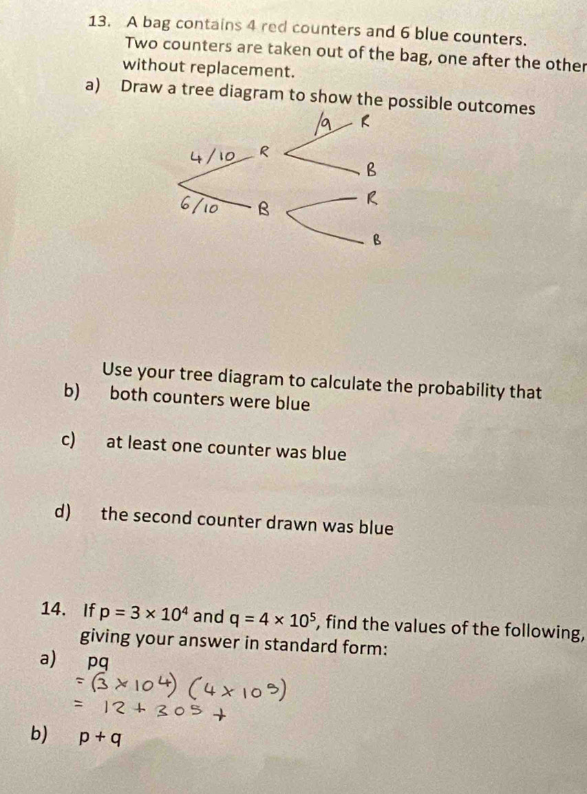 A bag contains 4 red counters and 6 blue counters. 
Two counters are taken out of the bag, one after the other 
without replacement. 
a) Draw a tree diagram to show the possible outcomes 
Use your tree diagram to calculate the probability that 
b) both counters were blue 
c) at least one counter was blue 
d) the second counter drawn was blue 
14. If p=3* 10^4 and q=4* 10^5 , find the values of the following, 
giving your answer in standard form: 
a) pq
b) p+q