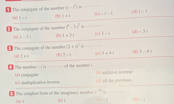 The conjugate of the number (i-i^2) is_
(a) 1-i (b) 1+i (c) -i-1 (d) i-1
2 The conjugate of the number i^8-3i^7 is ............
(a) 1-3i (b) 1+3i (c) 3-i (d) - 3 i
* The conjugate of the number (2+i)^2 is .......
(a) 2+i (b) 2-i (c) 3+4i (d) 3-4i
The number - i is ···········.- of the number i
(a) conjugate (b) additive inverse
(c) multiplicative inverse (d) all the previous
5 The simplest form of the imaginary number i^(-39) is ..............
(a) 1 (b) i (c) -1 (d) - i