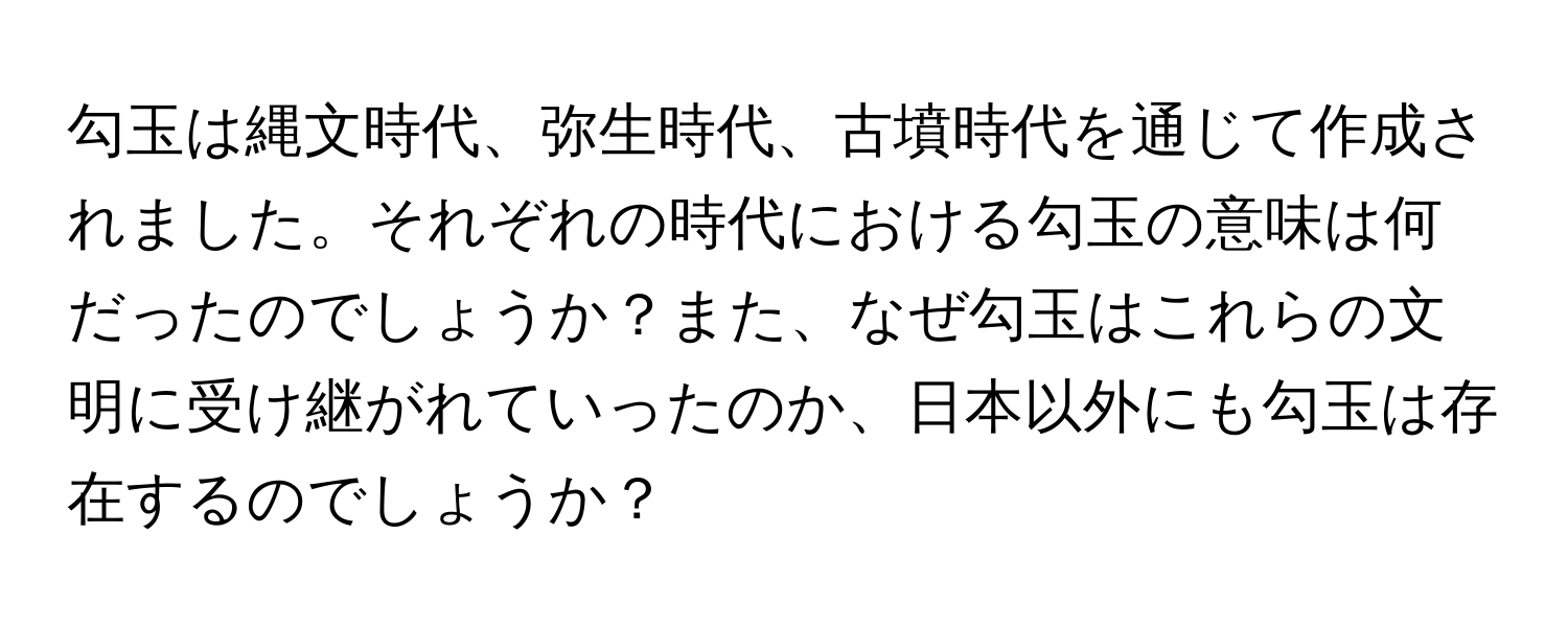 勾玉は縄文時代、弥生時代、古墳時代を通じて作成されました。それぞれの時代における勾玉の意味は何だったのでしょうか？また、なぜ勾玉はこれらの文明に受け継がれていったのか、日本以外にも勾玉は存在するのでしょうか？