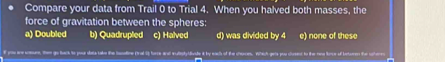 Compare your data from Trail 0 to Trial 4. When you halved both masses, the
force of gravitation between the spheres:
a) Doubled b) Quadrupled c) Halved d) was divided by 4 e) none of these
lf you are uonuee, them go back to your data take the baseline (tral 0) force and anuliply/divide it by each of the chuces. Which geta you clusest to the new force of between the scheres