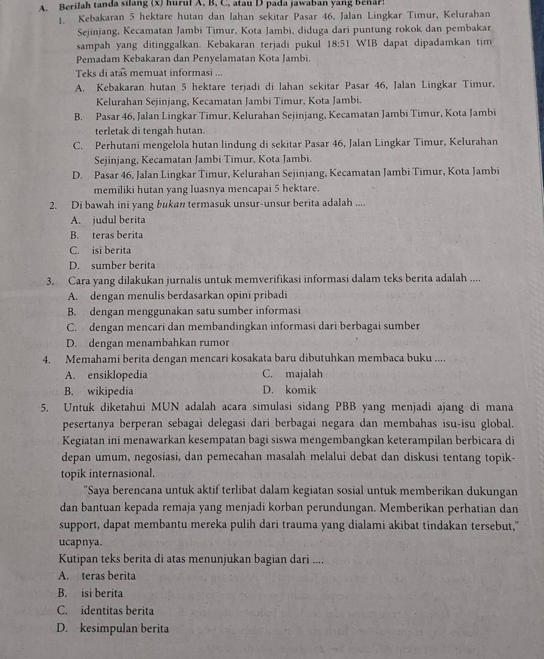 Berilah tanda sılang (x) huruf A, B, C, atau D pada jawaban yang benar!
1. Kebakaran 5 hektare hutan dan lahan sekitar Pasar 46, Jalan Lingkar Timur, Kelurahan
Sejinjang, Kecamatan Jambi Timur, Kota Jambi, diduga dari puntung rokok dan pembakar
sampah yang ditinggalkan. Kebakaran terjadi pukul 18:51 WIB dapat dipadamkan tim
Pemadam Kebakaran dan Penyelamatan Kota Jambi.
Teks di atas memuat informasi ...
A. Kebakaran hutan 5 hektare terjadi di lahan sekitar Pasar 46, Jalan Lingkar Timur,
Kelurahan Sejinjang, Kecamatan Jambi Timur, Kota Jambi.
B. Pasar 46, Jalan Lingkar Timur, Kelurahan Sejinjang, Kecamatan Jambi Timur, Kota Jambi
terletak di tengah hutan.
C. Perhutani mengelola hutan lindung di sekitar Pasar 46, Jalan Lingkar Timur, Kelurahan
Sejinjang, Kecamatan Jambi Timur, Kota Jambi.
D. Pasar 46, Jalan Lingkar Timur, Kelurahan Sejinjang, Kecamatan Jambi Timur, Kota Jambi
memiliki hutan yang luasnya mencapai 5 hektare.
2. Di bawah ini yang bukan termasuk unsur-unsur berita adalah ....
A. judul berita
B. teras berita
C. isi berita
D. sumber berita
3. Cara yang dilakukan jurnalis untuk memverifikasi informasi dalam teks berita adalah ....
A. dengan menulis berdasarkan opini pribadi
B. dengan menggunakan satu sumber informasi
C. dengan mencari dan membandingkan informasi dari berbagai sumber
D. dengan menambahkan rumor
4. Memahami berita dengan mencari kosakata baru dibutuhkan membaca buku ....
A. ensiklopedia C. majalah
B. wikipedia D. komik
5. Untuk diketahui MUN adalah acara simulasi sidang PBB yang menjadi ajang di mana
pesertanya berperan sebagai delegasi dari berbagai negara dan membahas isu-isu global.
Kegiatan ini menawarkan kesempatan bagi siswa mengembangkan keterampilan berbicara di
depan umum, negosiasi, dan pemecahan masalah melalui debat dan diskusi tentang topik-
topik internasional.
''Saya berencana untuk aktif terlibat dalam kegiatan sosial untuk memberikan dukungan'''
dan bantuan kepada remaja yang menjadi korban perundungan. Memberikan perhatian dan
support, dapat membantu mereka pulih dari trauma yang dialami akibat tindakan tersebut,"
ucapnya.
Kutipan teks berita di atas menunjukan bagian dari ....
A. teras berita
B. isi berita
C. identitas berita
D. kesimpulan berita