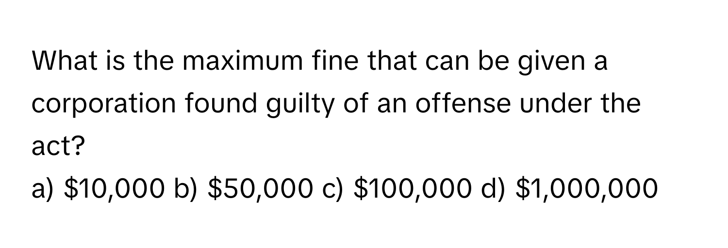 What is the maximum fine that can be given a corporation found guilty of an offense under the act?

a) $10,000  b) $50,000  c) $100,000  d) $1,000,000