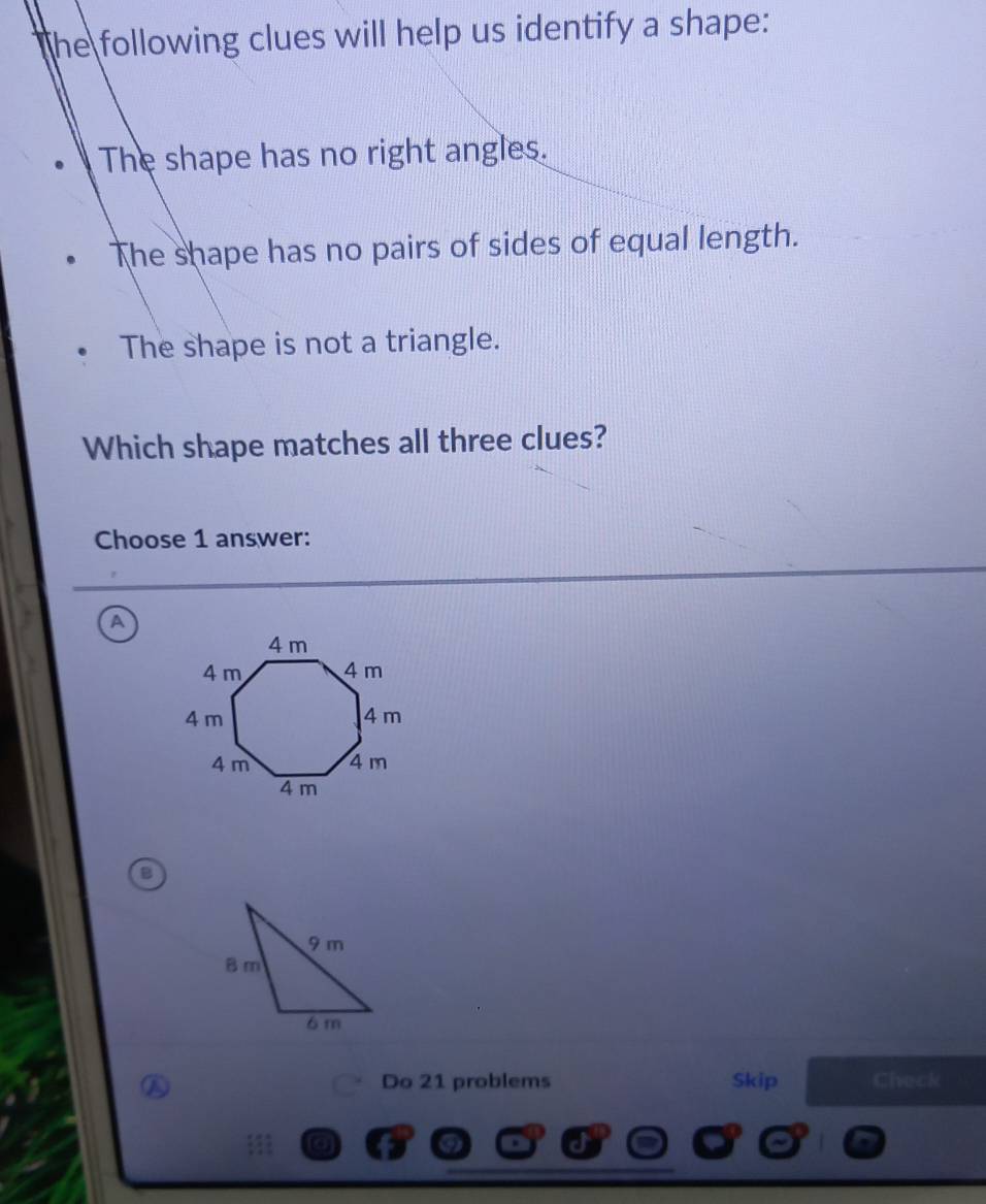 he following clues will help us identify a shape:
The shape has no right angles.
The shape has no pairs of sides of equal length.
The shape is not a triangle.
Which shape matches all three clues?
Choose 1 answer:
A
B
Do 21 problems Skip Check