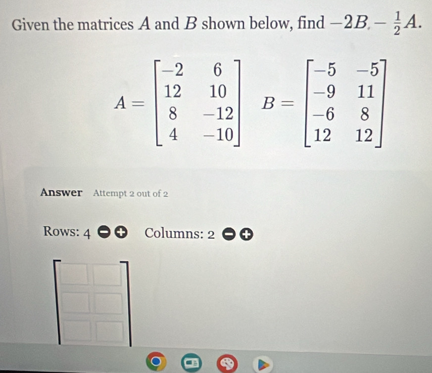 Given the matrices A and B shown below, find -2B,- 1/2 A.
B=beginbmatrix -5&-5 -9&11 -6&8 12&12endbmatrix
Answer Attempt 2 out of 2
Rows: 4 Columns: 2