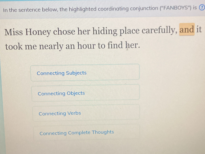 In the sentence below, the highlighted coordinating conjunction ('' FANBOYS'') is ⑦
Miss Honey chose her hiding place carefully, and it
took me nearly an hour to find her.
Connecting Subjects
Connecting Objects
Connecting Verbs
Connecting Complete Thoughts