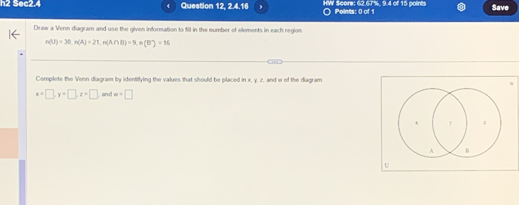 h2 Sec2.4 Question 12, 2.4.16 , W Score: 62.67%, 9.4 of 15 points Save 
Points: 0 of 1 
Draw a Venn diagram and use the given information to fill in the number of elements in each region.
n(U)=30, n(A)=21, n(A∩ B)=9, n(B')=16
Complete the Venn diagram by identifying the values that should be placed in x, y, z, and w of the diagram
x=□ , y=□ , z=□ and w=□