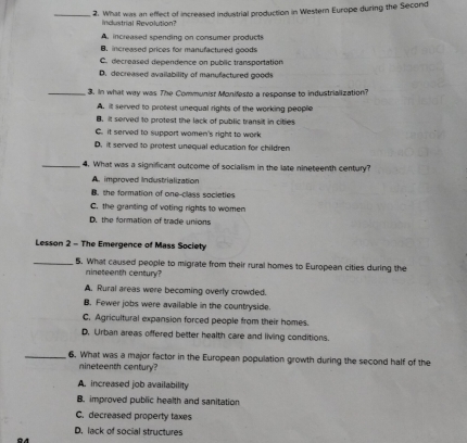 What was an effect of increased industrial production in Western Europe during the Second
industrial Revolution?
A. increased spending on consumer products
B. increased prices for manufactured goods
C. decreased dependence on public transportation
D. decreased availability of manufactured goods
_3. In what way was The Communist Monifesto a response to industrialization?
A. it served to protest unequal rights of the working people
B. it served to protest the lack of public transit in cities
C. it served to support women's right to work
D. it served to protest unequal education for children
_4. What was a significant outcome of socialism in the late nineteenth century?
A improved Industrialization
B. the formation of one-class societies
C. the granting of voting rights to women
D. the formation of trade unions
Lesson 2 - The Emergence of Mass Society
_5. What caused people to migrate from their rural homes to European cities during the
mineteenth century?
A. Rural areas were becoming overly crowded.
B. Fewer jobs were available in the countryside.
C. Agricultural expansion forced people from their homes.
D. Urban areas offered better health care and living conditions.
_6. What was a major factor in the European population growth during the second half of the
nineteenth century?
A. increased job availability
B. improved public health and sanitation
C. decreased property taxes
D. lack of social structures