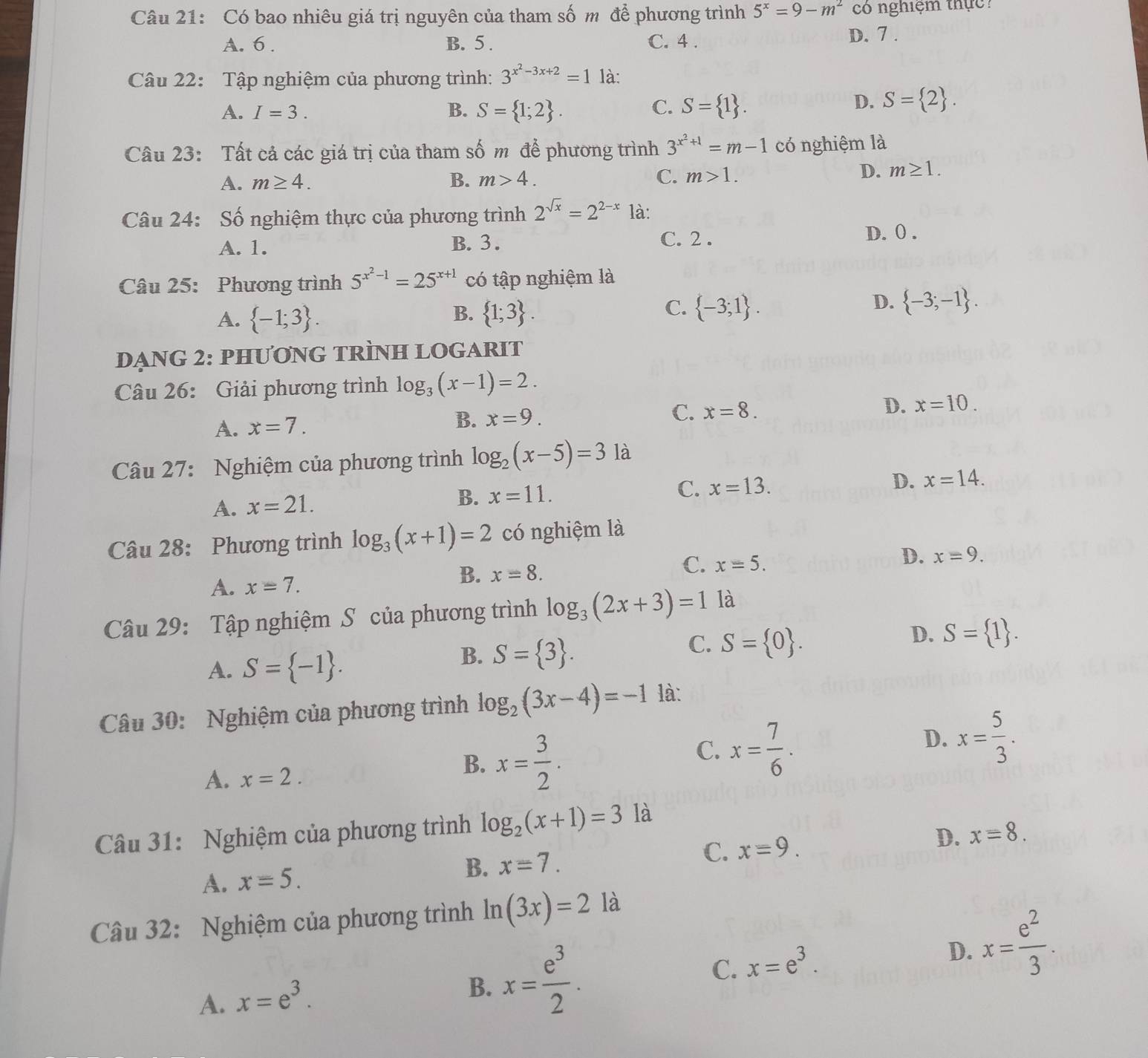 Có bao nhiêu giá trị nguyên của tham số m để phương trình 5^x=9-m^2 có nghiệm thực ?
A. 6 . B. 5 . C. 4 . D. 7 .
Câu 22: Tập nghiệm của phương trình: 3^(x^2)-3x+2=1 là:
A. I=3. B. S= 1;2 . C. S= 1 .
D. S= 2 .
Câu 23: Tất cả các giá trị của tham số m để phương trình 3^(x^2)+1=m-1 có nghiệm là
A. m≥ 4. B. m>4.
C. m>1.
D. m≥ 1.
Câu 24: Số nghiệm thực của phương trình 2^(sqrt(x))=2^(2-x) là:
A. 1. B. 3 . C. 2 . D. 0 .
Câu 25: Phương trình 5^(x^2)-1=25^(x+1) có tập nghiệm là
C.
A.  -1;3 .  1;3 .  -3;1 .
B.
D.  -3;-1 .
DẠNG 2: PHƯơNG TRÌNH LOGARIT
Câu 26: Giải phương trình log _3(x-1)=2.
A. x=7. B. x=9. C. x=8. D. x=10.
Câu 27: Nghiệm của phương trình log _2(x-5)=3 là
A. x=21.
B. x=11. C. x=13. D. x=14.
Câu 28: Phương trình log _3(x+1)=2 có nghiệm là
C. x=5.
D. x=9.
A. x=7.
B. x=8.
Câu 29: Tập nghiệm S của phương trình log _3(2x+3)=1 là
C. S= 0 .
A. S= -1 .
B. S= 3 .
D. S= 1 .
Câu 30: Nghiệm của phương trình log _2(3x-4)=-1 là:
D. x= 5/3 .
A. x=2.
B. x= 3/2 .
C. x= 7/6 .
Câu 31: Nghiệm của phương trình log _2(x+1)=3 là
A. x=5.
B. x=7.
C. xequiv 9. D. xequiv 8.
Câu 32: Nghiệm của phương trình ln (3x)=2 là
D.
C.
A. x=e^3.
B. x= e^3/2 . x=e^3. x= e^2/3 .