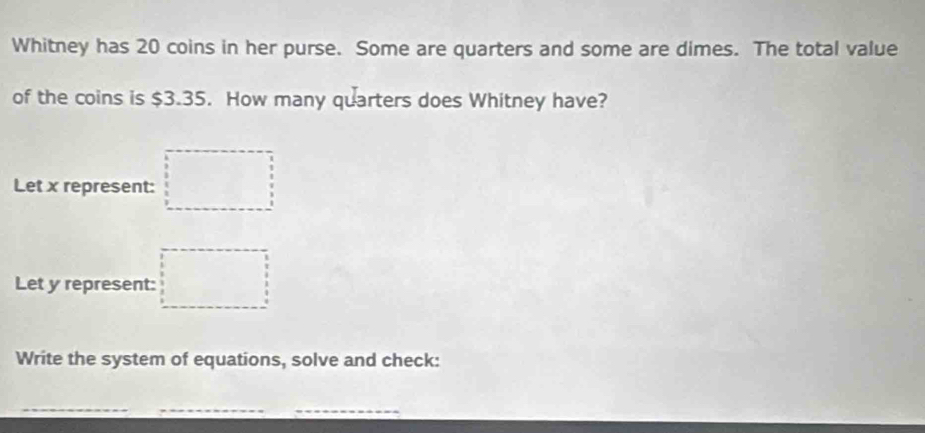 Whitney has 20 coins in her purse. Some are quarters and some are dimes. The total value 
of the coins is $3.35. How many quarters does Whitney have? 
Let x represent: □
Let y represent: □ 
Write the system of equations, solve and check: