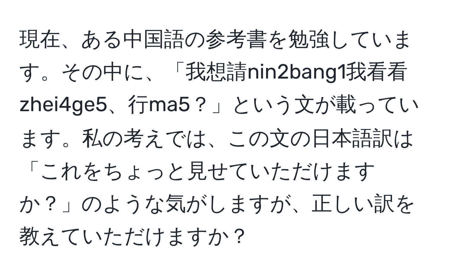 現在、ある中国語の参考書を勉強しています。その中に、「我想請nin2bang1我看看zhei4ge5、行ma5？」という文が載っています。私の考えでは、この文の日本語訳は「これをちょっと見せていただけますか？」のような気がしますが、正しい訳を教えていただけますか？