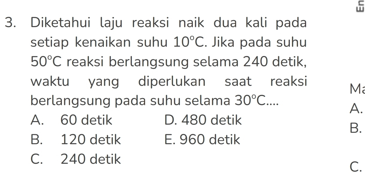 Diketahui laju reaksi naik dua kali pada
setiap kenaikan suhu 10°C. Jika pada suhu
50°C reaksi berlangsung selama 240 detik,
waktu yang diperlukan saat reaksi
Ma
berlangsung pada suhu selama 30°C....
A.
A. 60 detik D. 480 detik
B.
B. 120 detik E. 960 detik
C. 240 detik
C.