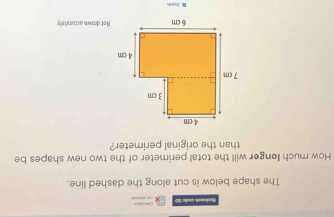 Bookwork codie: 50 not aosed Calrulation 
The shape below is cut along the dashed line. 
How much Ionger will the total perimeter of the two new shapes be 
than the original perimeter? 
Not drawn accurately 
QZoom