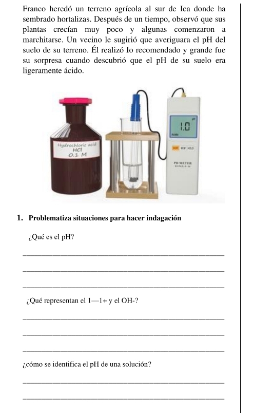 Franco heredó un terreno agrícola al sur de Ica donde ha 
sembrado hortalizas. Después de un tiempo, observó que sus 
plantas crecían muy poco y algunas comenzaron a 
marchitarse. Un vecino le sugirió que averiguara el pH del 
suelo de su terreno. Él realizó Io recomendado y grande fue 
su sorpresa cuando descubrió que el pH de su suelo era 
ligeramente ácido. 
1. Problematiza situaciones para hacer indagación 
¿Qué es el pH? 
_ 
_ 
_ 
¿Qué representan el 1-1+ y el OH-? 
_ 
_ 
_ 
¿cómo se identifica el pH de una solución? 
_ 
_
