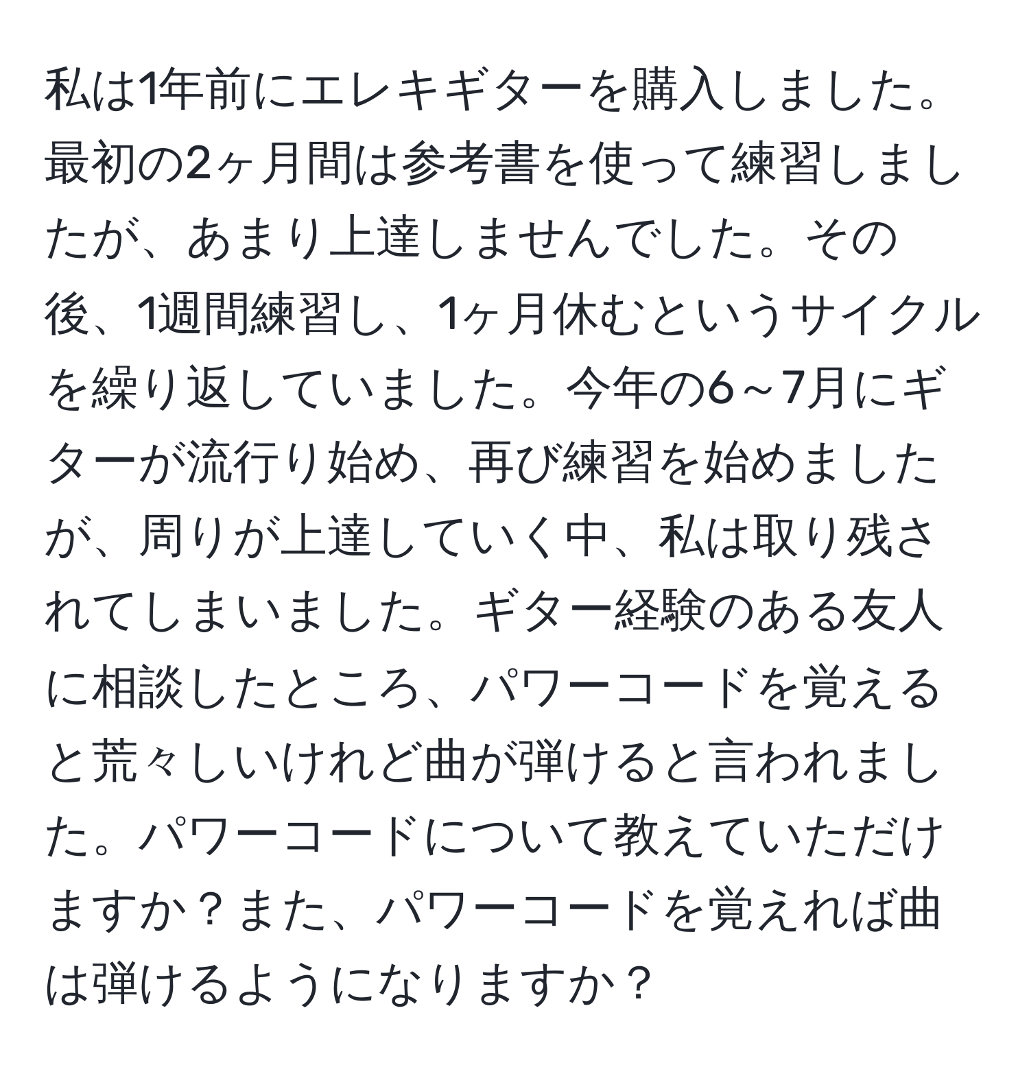 私は1年前にエレキギターを購入しました。最初の2ヶ月間は参考書を使って練習しましたが、あまり上達しませんでした。その後、1週間練習し、1ヶ月休むというサイクルを繰り返していました。今年の6～7月にギターが流行り始め、再び練習を始めましたが、周りが上達していく中、私は取り残されてしまいました。ギター経験のある友人に相談したところ、パワーコードを覚えると荒々しいけれど曲が弾けると言われました。パワーコードについて教えていただけますか？また、パワーコードを覚えれば曲は弾けるようになりますか？