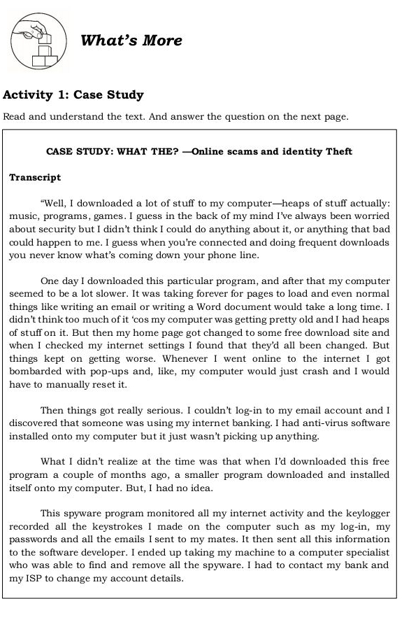 What’s More 
Activity 1: Case Study 
Read and understand the text. And answer the question on the next page. 
CASE STUDY: WHAT THE? —Online scams and identity Theft 
Transcript 
“Well, I downloaded a lot of stuff to my computer—heaps of stuff actually: 
music, programs, games. I guess in the back of my mind I've always been worried 
about security but I didn’t think I could do anything about it, or anything that bad 
could happen to me. I guess when you’re connected and doing frequent downloads 
you never know what's coming down your phone line. 
One day I downloaded this particular program, and after that my computer 
seemed to be a lot slower. It was taking forever for pages to load and even normal 
things like writing an email or writing a Word document would take a long time. I 
didn’t think too much of it ‘cos my computer was getting pretty old and I had heaps 
of stuff on it. But then my home page got changed to some free download site and 
when I checked my internet settings I found that they'd all been changed. But 
things kept on getting worse. Whenever I went online to the internet I got 
bombarded with pop-ups and, like, my computer would just crash and I would 
have to manually reset it. 
Then things got really serious. I couldn't log-in to my email account and I 
discovered that someone was using my internet banking. I had anti-virus software 
installed onto my computer but it just wasn’t picking up anything. 
What I didn't realize at the time was that when I'd downloaded this free 
program a couple of months ago, a smaller program downloaded and installed 
itself onto my computer. But, I had no idea. 
This spyware program monitored all my internet activity and the keylogger 
recorded all the keystrokes I made on the computer such as my log-in, my 
passwords and all the emails I sent to my mates. It then sent all this information 
to the software developer. I ended up taking my machine to a computer specialist 
who was able to find and remove all the spyware. I had to contact my bank and 
my ISP to change my account details.