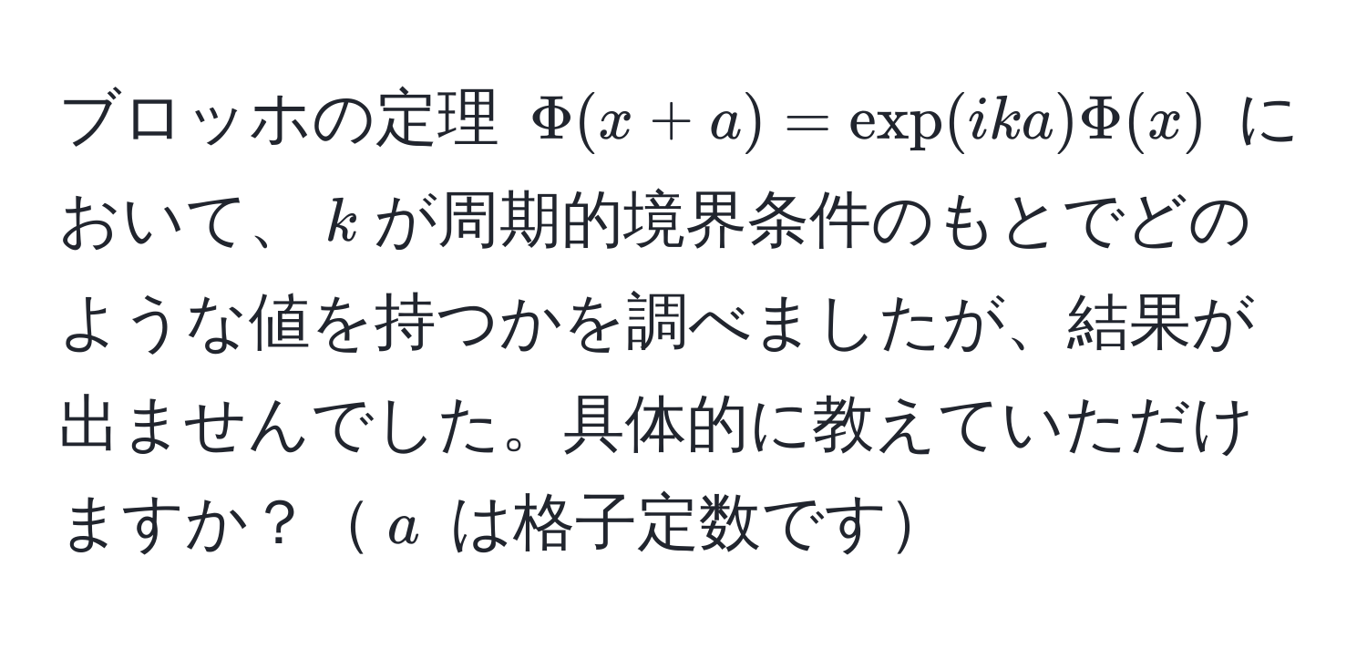 ブロッホの定理 $Phi(x+a) = exp(ika)Phi(x)$ において、$k$が周期的境界条件のもとでどのような値を持つかを調べましたが、結果が出ませんでした。具体的に教えていただけますか？$a$ は格子定数です