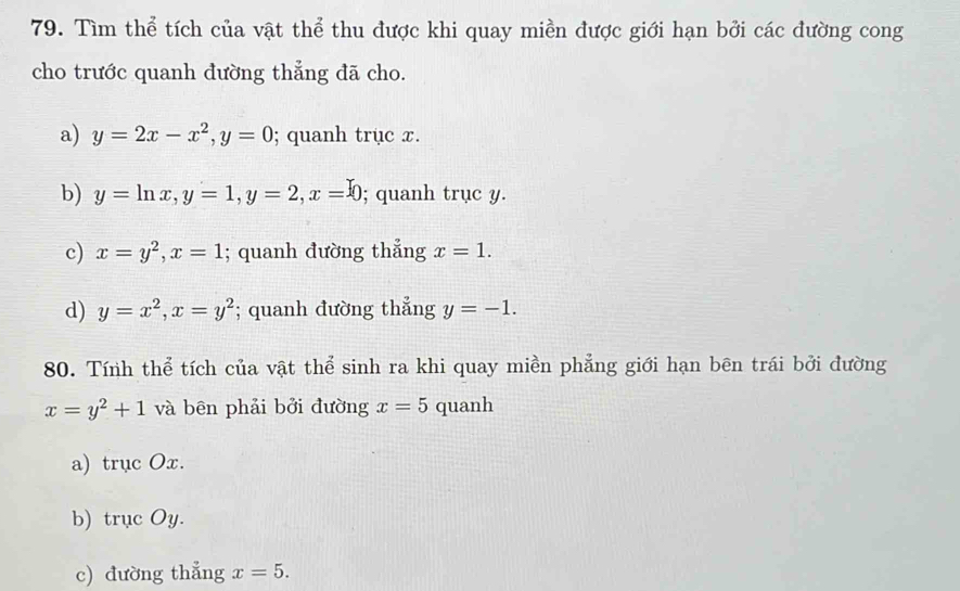 Tìm thể tích của vật thể thu được khi quay miền được giới hạn bởi các đường cong
cho trước quanh đường thẳng đã cho.
a) y=2x-x^2, y=0; quanh trục x.
b) y=ln x, y=1, y=2, x=0; quanh trục y.
c) x=y^2, x=1; quanh đường thẳng x=1.
d) y=x^2, x=y^2; quanh đường thẳng y=-1. 
80. Tính thể tích của vật thể sinh ra khi quay miền phẳng giới hạn bēn trái bởi đường
x=y^2+1 và bên phải bởi đường x=5 quanh
a) trục Ox.
b) trục Oy.
c) đường thẳng x=5.