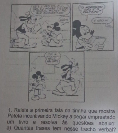 Lste Livro Pol c 
'' éu Acabe de GLF EAtRESIAdo O m o r d o m NÃO E O 
cuL'Ado'' 
E ISSD A 
Fü 
G ea) OELE 
1. Releia a primeira fala da tirinha que mostra 
Pateta incentivando Mickey a pegar emprestado 
um livro e resolva às questões abaixo: 
a) Quantas frases tem nesse trecho verbal?