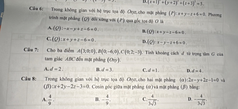 D. (x+1)^2+(y+2)^2+(z+3)^2=5. 
Câu 6: Trong không gian với hệ trục tọa độ Oxz,cho mặt phẳng (P) x+y-z+6=0 、 Phương
trình mặt phẳng (Q) đối xứng với (P) qua gốc tọa độ O là
A. (Q):-x-y+z-6=0.
B. (Q):x+y-z-6=0.
C. (Q):x+y+z-6=0.
D. (Q) :x-y-z+6=0. 
Câu 7: Cho ba điểm A(3;0;0), B(0;-6;0), C(0;2;-3). Tính khoảng cách đ từ trọng tâm G của
tam giác ABC đến mặt phẳng (Oxy).
A. d=2. B. d=3. C. d=1. D. d=4. 
Câu 8: :Trong không gian với hệ trục tọa độ Oyz,cho hai mặt phẳng (α): 2x-y+2z-1=0 và
(β): :x+2y-2z-3=0 7. Cosin góc giữa mặt phẳng (α) và mặt phẳng (β) bằng:
A.  4/9 . - 4/9 .  4/3sqrt(3) . D. - 4/3sqrt(3) . 
B.
C