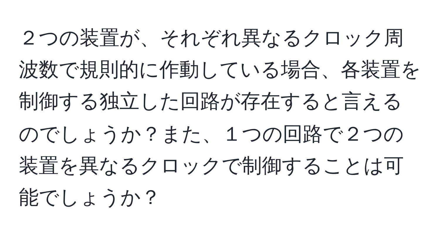 ２つの装置が、それぞれ異なるクロック周波数で規則的に作動している場合、各装置を制御する独立した回路が存在すると言えるのでしょうか？また、１つの回路で２つの装置を異なるクロックで制御することは可能でしょうか？