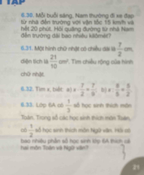 Mỗi buổi sáng, Nam thường đi xe đạp 
từ nhà đến trường với vận tốc 15 kmh và 
hết 20 phút. Hỏi quãng đường từ nhà Nam 
đến trường dài bao nhiệu kilômét? 
6.31. Một hình chữ nhật có chiều dài là  7/2  am. 
diện tích là  21/10 cm^2 7. Tìm chiều rộng của hình 
chữ nhật 
6.32. Tìm x, biết: a) x·  7/2 = 7/9 ; b) x: 8/5 = 5/2 
6.33. Lớp 6A có  1/3  số học sinh thích môn 
Toân. Trong số các học sinh thích môn Tuân, 
có  1/2  số học sinh thích môn Ngữ văn. Hồi đô 
bao nhiều phần số học sinh lớp 6A trích cả 
hai môn Toán và Ngữ vận? 
28