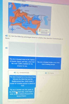 Rome uing advantages based on whether they describe Constertionsle or
40
The citty is located close to the regions of Graace, Siguat, and Asta, which had The city in locatied farther away trom 
the most weslth evaliable for the #Powrer to uso. most inading proupe. 
d Censtantinosla Fume 
The sity is located on a kiny strs of lem bateers te Back tee and the . 
Mediterranean Seu, which made i 
lan 
The city is iocated near the censer of 
the Melbelyean Sae, which mads t eadler to get to places all around she 
Baán Empirs