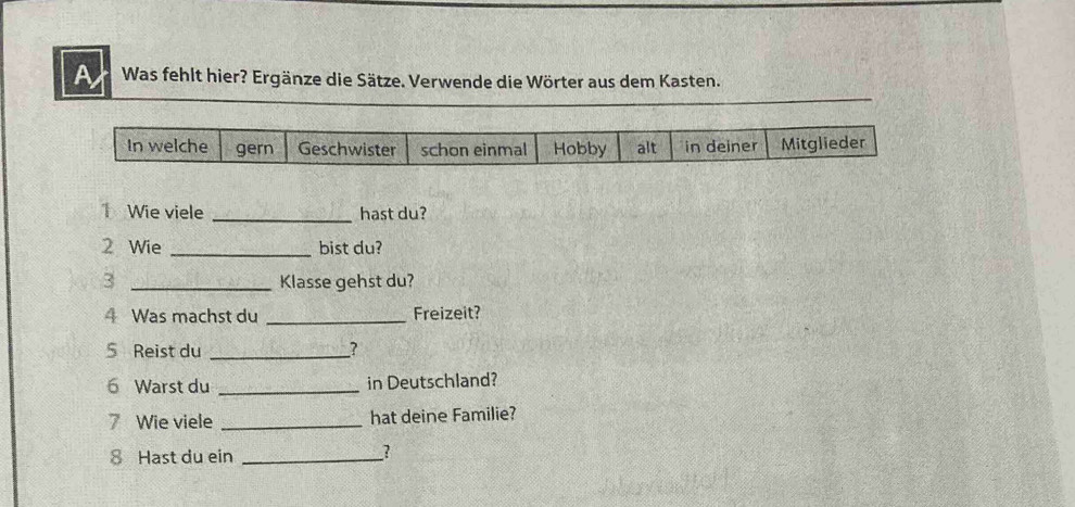 A Was fehlt hier? Ergänze die Sätze. Verwende die Wörter aus dem Kasten. 
In welche gern Geschwister schon einmal Hobby alt in deiner Mitglieder 
1 Wie viele _hast du? 
2 Wie _bist du? 
3 _Klasse gehst du? 
4 Was machst du _Freizeit? 
5 Reist du _? 
6 Warst du _in Deutschland? 
7 Wie viele _hat deine Familie? 
8 Hast du ein_ 
?