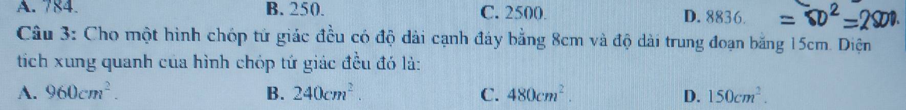 A. 784. B. 250. C. 2500. D. 8836.
Câu 3: Cho một hình chóp tử giác đều có độ dài cạnh đây bằng 8cm và độ dài trung đoạn bằng 15cm. Diện
tích xung quanh của hình chóp tứ giác đều đó lả:
A. 960cm^2. B. 240cm^2. C. 480cm^2 D. 150cm^2.