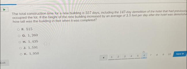 The total construction time for a new building is 557 days, including the 147-day demolition of the hotel that had previousl
occupied the lot. If the height of the new building increased by an average of 3.5 feet per day after the hotel was demolishe
how tall was the building in feet when it was completed?
F. 515
G. 1, 260
H. 1, 435
3. 1,591
K. 1,950
4 2 2 3 4 5 5 7 8 9 10 Next 
Exit