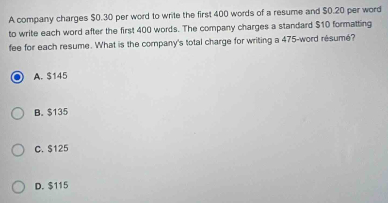 A company charges $0.30 per word to write the first 400 words of a resume and $0.20 per word
to write each word after the first 400 words. The company charges a standard $10 formatting
fee for each resume. What is the company's total charge for writing a 475 -word résumé?
A. $145
B. $135
C. $125
D. $115