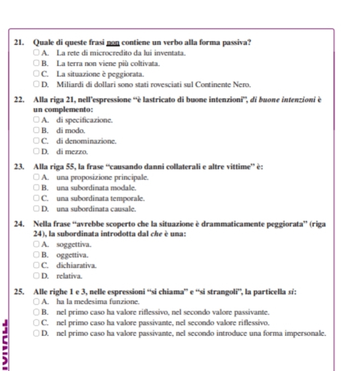 Quale di queste frasi non contiene un verbo alla forma passiva?
A. La rete di microcredito da lui inventata.
B. La terra non viene più coltivata.
C. La situazione è peggiorata.
D. Miliardi di dollari sono stati rovesciati sul Continente Nero.
22. Alla riga 21, nell’espressione “è lastricato di buone intenzioni”, di buone intenzioni è
un complemento:
A. di specificazione.
B. di modo.
C. di denominazione.
D. di mezzo.
23. Alla riga 55, la frase “causando danni collaterali e altre vittime” è:
A. una proposizione principale.
B. una subordinata modale.
C. una subordinata temporale.
D. una subordinata causale.
24. Nella frase “avrebbe scoperto che la situazione è drammaticamente peggiorata” (riga
24), la subordinata introdotta dal che è una:
A. soggettiva.
B. oggettiva.
C. dichiarativa.
D. relativa.
25. Alle righe 1 e 3, nelle espressioni “si chiama” e “si strangoli”, la particella sí:
A. ha la medesima funzione.
B. nel primo caso ha valore riflessivo, nel secondo valore passivante.
C. nel primo caso ha valore passivante, nel secondo valore riflessivo.
C D. nel primo caso ha valore passivante, nel secondo introduce una forma impersonale.