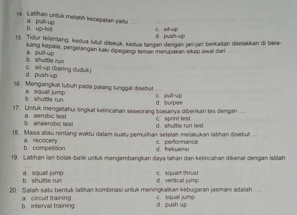 Latihan untuk melatih kecepatan yaitu .
a. pull-up
b. up-hill c. sit-up
d. push-up
15. Tidur telentang, kedua lutut ditekuk, kedua tangan dengan jari-jari berkaitan diletakkan di bela-
kang kepala, pergelangan kaki dipegangi teman merupakan sikap awal dari ....
a. pull-up
b. shuttle run
c. sit-up (baring duduk)
d. push-up
16. Mengangkat tubuh pada palang tunggal disebut _
a. squat jump
c. pull-up
b. shuttle run
d. burpee
17. Untuk mengetahui tingkat kelincahan seseorang biasanya diberikan tes dengan ....
a. aerobic test
c. sprint test
b. anaerobic test d.shuttle run test
18. Masa atau rentang waktu dalam suatu pemulihan setelah melakukan latihan disebut ....
a. recocery c. performance
b. competition d. frekuensi
19. Latihan lari bolak-balik untuk mengembangkan daya tahan dan kelincahan dikenal dengan istilah
a. squat jump c. squart thrust
b. shuttle run d. vertical jump
20. Salah satu bentuk latihan kombinasi untuk meningkatkan kebugaran jasmani adalah …
a. circuit training c. squat jump
b.interval training d. push up